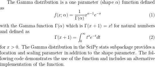 The Gamma distribution is a one parameter (shape $\alpha$) function defined as
\begin{equation}
f(x;\alpha)=\frac{1}{\Gamma(\alpha)} x^{\alpha-1}e^{-x}
\end{equation}
with the Gamma function $\Gamma(\alpha)$ which is $\Gamma(x+1)=x!$ for natural numbers and defined as
\begin{equation}
\Gamma(x+1)=\int_0^{\infty} t^x e^{-t} dt
\end{equation}
for $x>0$. The Gamma distribution in the SciPy stats subpackage provides a location and scaling parameter 
in addition to the shape parameter. The following code demonstrates the use of the function and includes 
an alternative implementation of the function.